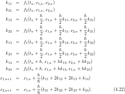    k11  =   f1(tn,x1,n,x2,n )
   k21  =   f2(tn,x1,n,x2,n )

   k12  =   f1(tn + h-,x1,n + h-k11,x2,n + h-k21)
                   2         2           2
                   h-       h-          h-
   k22  =   f2(tn + 2 ,x1,n +  2k11,x2,n +  2k21)
                   h        h           h
   k13  =   f1(tn + --,x1,n + --k12,x2,n + --k22)
                   2         2           2
   k    =   f (t  + h-,x   + h-k  ,x   + h-k  )
    23       2 n   2   1,n    2 12  2,n    2 22
   k14  =   f1(tn + h,x1,n + hk13,x2,n + hk23)

   k24  =   f2(tn + h,x1,n + hk13,x1,n + hk23)
                  h-
x1,n+1  =   x1,n + 6 (k11 + 2k12 + 2k13 + k14)
                  h
x2,n+1  =   x1,n + --(k21 + 2k22 + 2k23 + k24).         (4.22)
                  6
