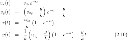               −kt
vx(t)  =  v(0xe     )
v (t)  =    v  + -g  e−kt − g-
 y           0y  k          k
           v0x-(     −kt)
 x(t)  =   k   1 − e
           1(       g) (        )   g
 y(t)  =   -- v0y + --  1 − e−kt −  -t            (2.10)
           k        k               k
