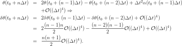                                                               2
  𝜃(t0 + nΔt )  =  2 𝜃(t0 + (n − 1)Δt ) − 𝜃(t0 + (n − 2)Δt) + Δt α(t0 + (n − 1 )Δt )
                  + 𝒪 ((Δt)4) ⇒
                                                                    4
δ 𝜃(t0 + nΔt )  =  2 δ𝜃(t0 + (n − 1)Δt ) − δ𝜃 (t0 + (n − 2)Δt ) + 𝒪 ((Δt) )
                    (n − 1)n       4    (n − 2)(n − 1)        4          4
               =  2 ---2----𝒪 ((Δt )) − -------2------𝒪 ((Δt ) ) + 𝒪 ((Δt) )

               =   n(n-+-1)𝒪 ((Δt)4).
                      2
      