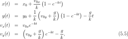                v0x (       )
 x(t)  =   x0 + ---  1 − e−kt
                k(       ) (        )
 y(t)  =   y0 + 1- v0y + g-  1 − e−kt  − g-t
               k        k               k
vx(t)  =   v0xe−kt
          (      g )       g
vy(t)  =    v0y + -- e− kt − --,                        (5.5)
                 k         k
